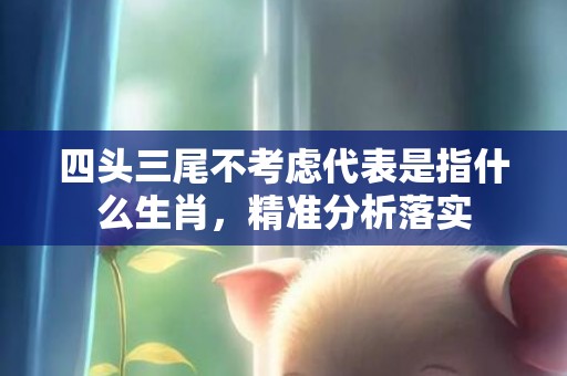 四头三尾不考虑代表是指什么生肖，精准分析落实