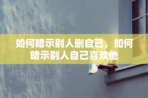如何暗示别人删自己，如何暗示别人自己喜欢他