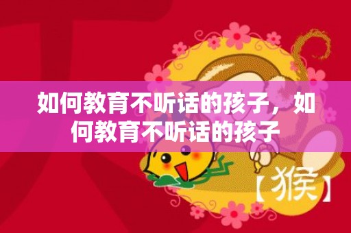 如何教育不听话的孩子，如何教育不听话的孩子