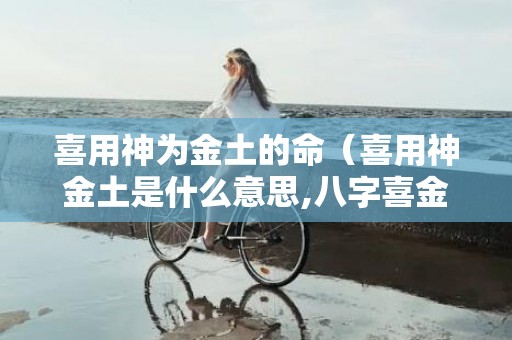 喜用神为金土的命（喜用神金土是什么意思,八字喜金土什么特点）