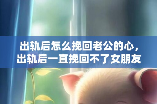出轨后怎么挽回老公的心，出轨后一直挽回不了女朋友（出轨后一直挽回不了女朋友）