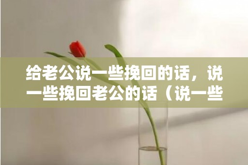 给老公说一些挽回的话，说一些挽回老公的话（说一些挽回老公的话语）