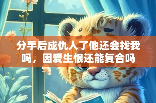 分手后成仇人了他还会找我吗，因爱生恨还能复合吗