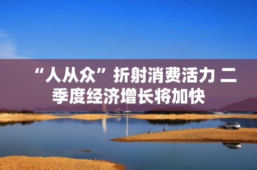 “人从众”折射消费活力 二季度经济增长将加快