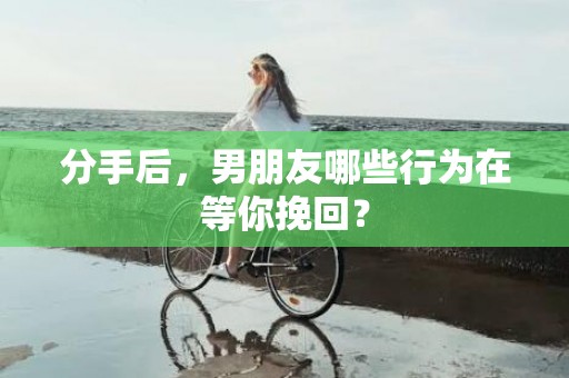 分手后，男朋友哪些行为在等你挽回？