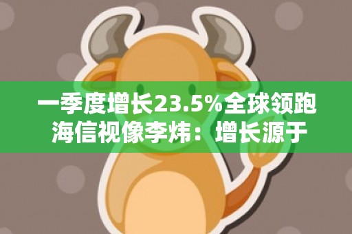 一季度增长23.5%全球领跑 海信视像李炜：增长源于三大因素