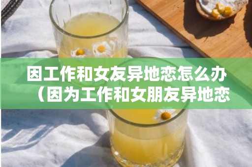 因工作和女友异地恋怎么办（因为工作和女朋友异地恋）