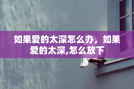 如果爱的太深怎么办，如果爱的太深,怎么放下