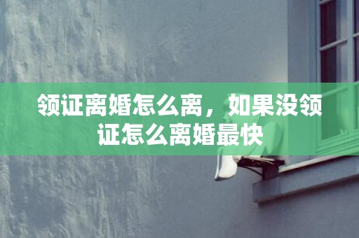 领证离婚怎么离，如果没领证怎么离婚最快