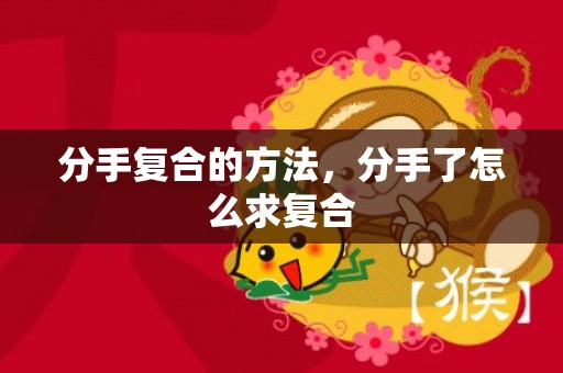 分手复合的方法，分手了怎么求复合