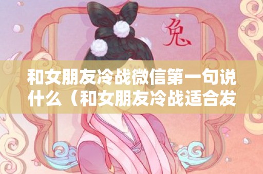 和女朋友冷战微信第一句说什么（和女朋友冷战适合发的说说）