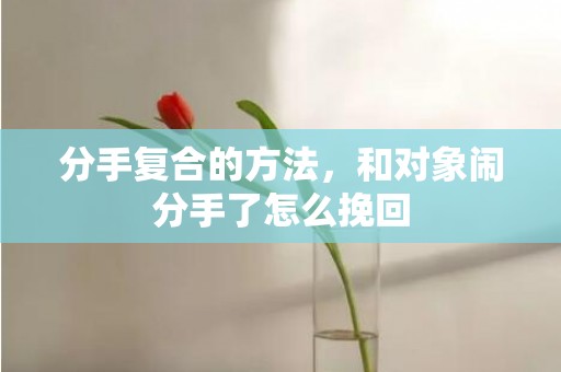 分手复合的方法，和对象闹分手了怎么挽回