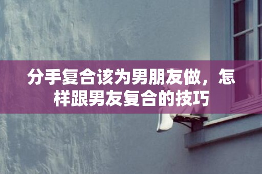分手复合该为男朋友做，怎样跟男友复合的技巧