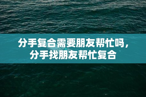 分手复合需要朋友帮忙吗，分手找朋友帮忙复合