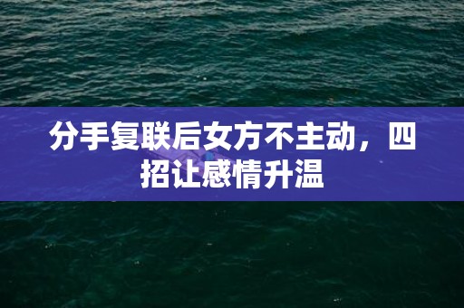 分手复联后女方不主动，四招让感情升温