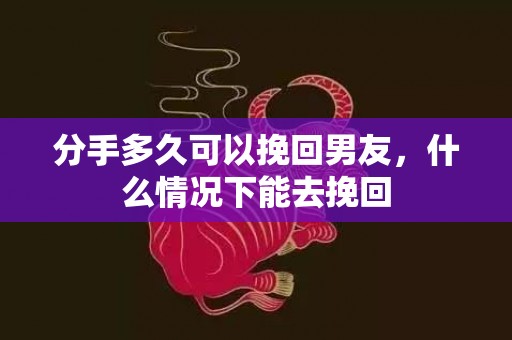 分手多久可以挽回男友，什么情况下能去挽回