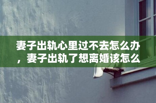 妻子出轨心里过不去怎么办，妻子出轨了想离婚该怎么办