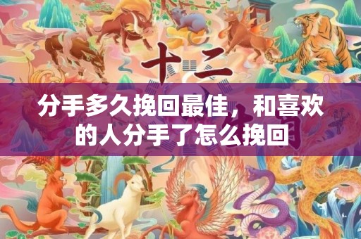 分手多久挽回最佳，和喜欢的人分手了怎么挽回