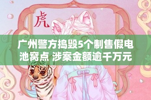 广州警方捣毁5个制售假电池窝点 涉案金额逾千万元