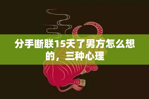 分手断联15天了男方怎么想的，三种心理
