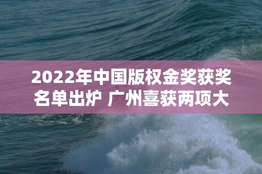 2022年中国版权金奖获奖名单出炉 广州喜获两项大奖