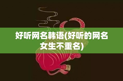 好听网名韩语(好听的网名女生不重名)