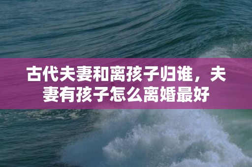 古代夫妻和离孩子归谁，夫妻有孩子怎么离婚最好
