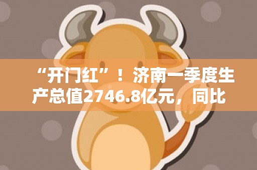 “开门红”！济南一季度生产总值2746.8亿元，同比增长4.9%