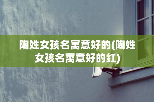 陶姓女孩名寓意好的(陶姓女孩名寓意好的红)