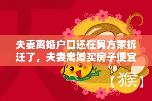 夫妻离婚户口还在男方家拆迁了，夫妻离婚买房子便宜吗知乎
