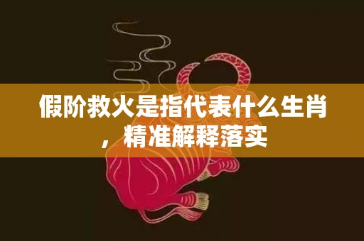 假阶救火是指代表什么生肖，精准解释落实