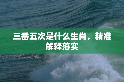 三番五次是什么生肖，精准解释落实