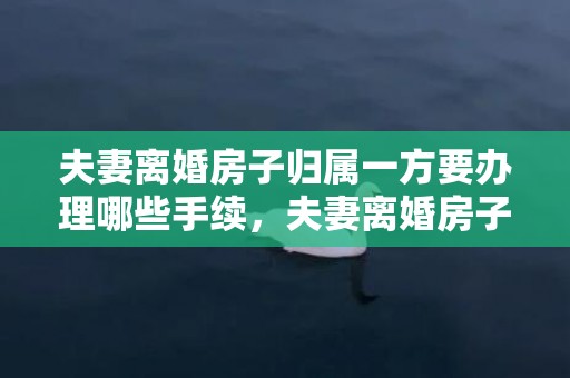 夫妻离婚房子归属一方要办理哪些手续，夫妻离婚房子归属权怎么写
