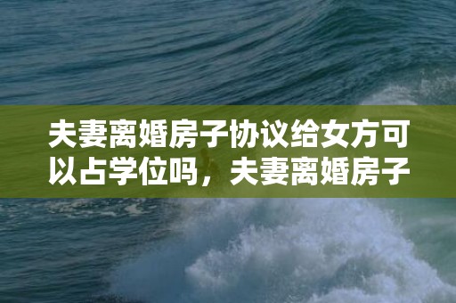 夫妻离婚房子协议给女方可以占学位吗，夫妻离婚房子协议怎么写好