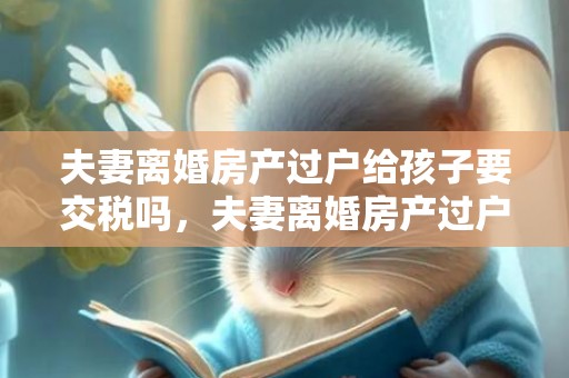 夫妻离婚房产过户给孩子要交税吗，夫妻离婚房产过户需要多久