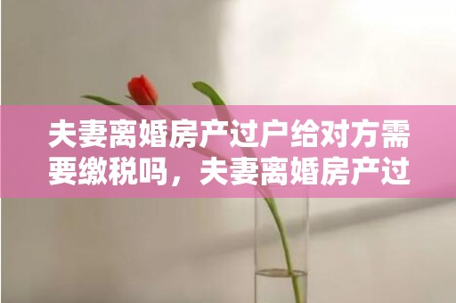 夫妻离婚房产过户给对方需要缴税吗，夫妻离婚房产过户费用多少