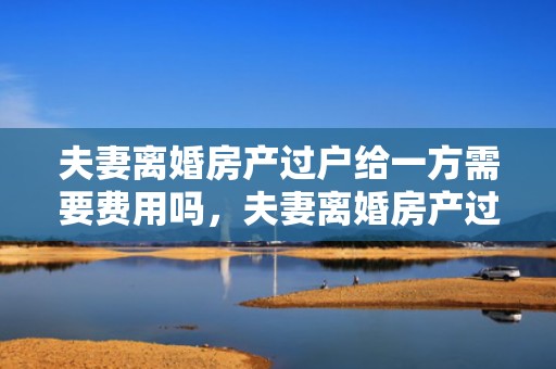 夫妻离婚房产过户给一方需要费用吗，夫妻离婚房产过户费怎么算
