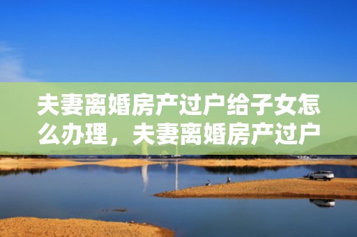 夫妻离婚房产过户给子女怎么办理，夫妻离婚房产过户手续费