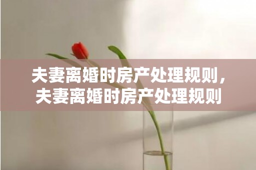夫妻离婚时房产处理规则，夫妻离婚时房产处理规则