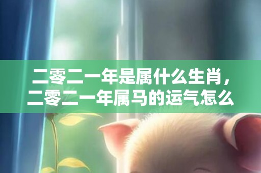 二零二一年是属什么生肖，二零二一年属马的运气怎么样 运气不是很好