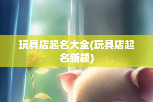 玩具店起名大全(玩具店起名新颖)