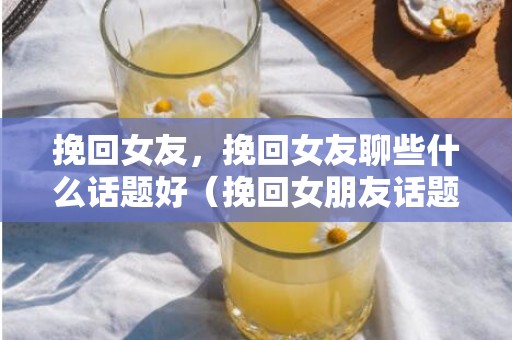 挽回女友，挽回女友聊些什么话题好（挽回女朋友话题）