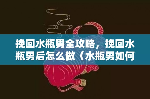 挽回水瓶男全攻略，挽回水瓶男后怎么做（水瓶男如何挽回）