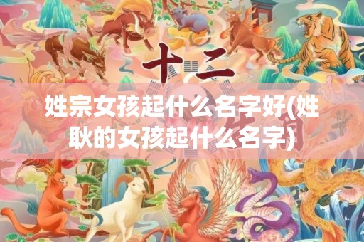 姓宗女孩起什么名字好(姓耿的女孩起什么名字)