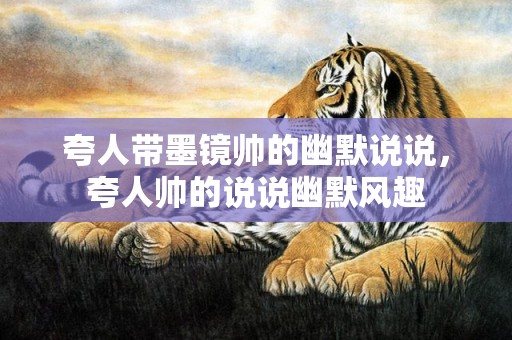 夸人带墨镜帅的幽默说说，夸人帅的说说幽默风趣