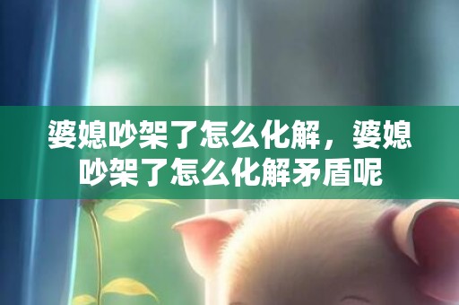 婆媳吵架了怎么化解，婆媳吵架了怎么化解矛盾呢