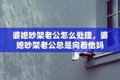 婆媳吵架老公怎么处理，婆媳吵架老公总是向着他妈
