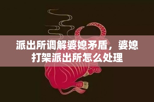 派出所调解婆媳矛盾，婆媳打架派出所怎么处理