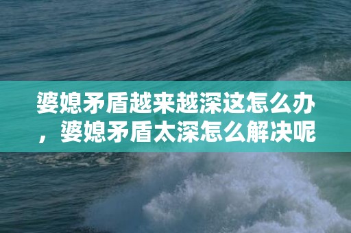 婆媳矛盾越来越深这怎么办，婆媳矛盾太深怎么解决呢
