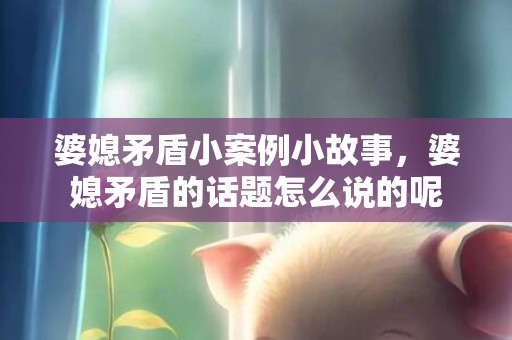 婆媳矛盾小案例小故事，婆媳矛盾的话题怎么说的呢